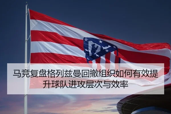 马竞复盘格列兹曼回撤组织如何有效提升球队进攻层次与效率