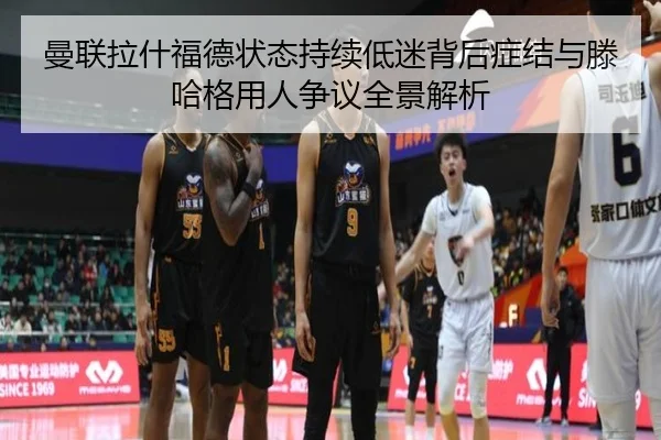 曼联拉什福德状态持续低迷背后症结与滕哈格用人争议全景解析