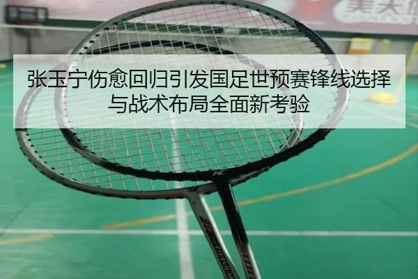 张玉宁伤愈回归引发国足世预赛锋线选择与战术布局全面新考验（kaiyun）