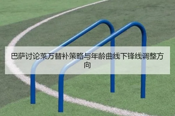 巴萨讨论莱万替补策略与年龄曲线下锋线调整方向