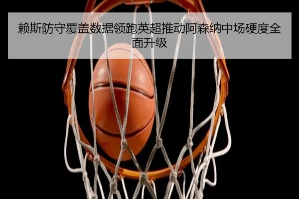 赖斯防守覆盖数据领跑英超推动阿森纳中场硬度全面升级