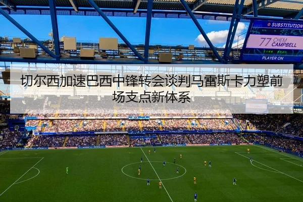 切尔西加速巴西中锋转会谈判马雷斯卡力塑前场支点新体系